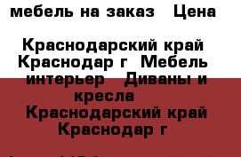 мебель на заказ › Цена ­ 3000-20000 - Краснодарский край, Краснодар г. Мебель, интерьер » Диваны и кресла   . Краснодарский край,Краснодар г.